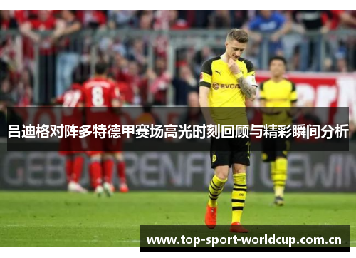 吕迪格对阵多特德甲赛场高光时刻回顾与精彩瞬间分析 吕迪格对阵多特德甲赛场高光时刻回顾与精彩瞬间分析