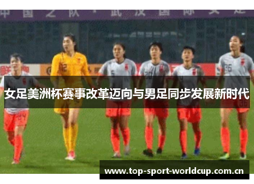 女足美洲杯赛事改革迈向与男足同步发展新时代